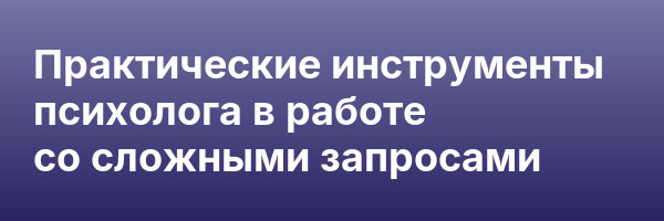 Практические инструменты психолога в работе со сложными запросами