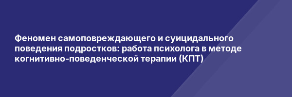 Феномен самоповреждающего и суицидального поведения подростков: работа психолога в методе когнитивно-поведенческой терапии (КПТ)