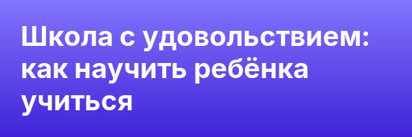 Школа с удовольствием:  как научить ребёнка учиться