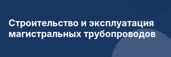 Строительство и эксплуатация магистральных трубопроводов