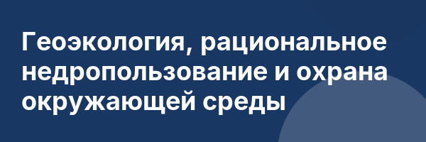 Геоэкология, рациональное недропользование и охрана окружающей среды