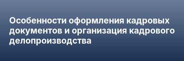 Особенности оформления кадровых документов и организация кадрового делопроизводства