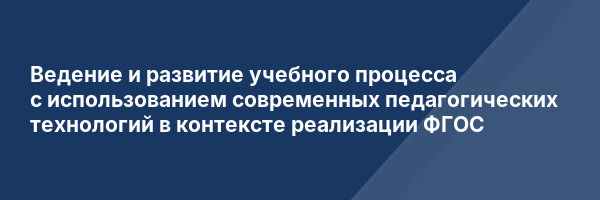 Ведение и развитие учебного процесса с использованием современных педагогических технологий в контексте реализации ФГОС