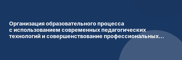 Организация образовательного процесса с использованием современных педагогических технологий и совершенствование профессиональных компетенций в условиях реализации ФГОС ДО