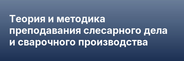 Теория и методика преподавания слесарного дела и сварочного производства