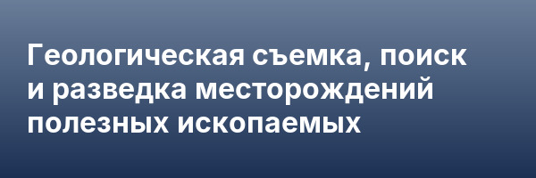 Геологическая съемка, поиск и разведка месторождений полезных ископаемых