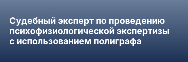 Судебный эксперт по проведению психофизиологической экспертизы с использованием полиграфа