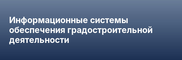 Информационные системы обеспечения градостроительной деятельности