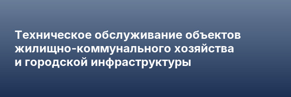 Техническое обслуживание объектов жилищно-коммунального хозяйства и городской инфраструктуры