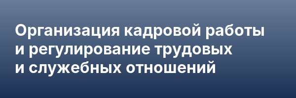 Организация кадровой работы и регулирование трудовых и служебных отношений