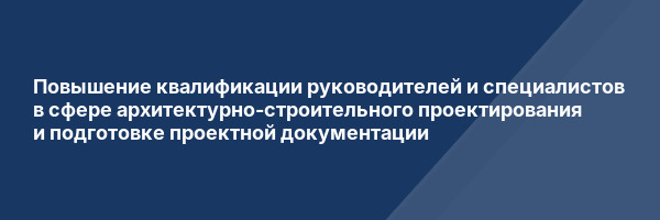 Повышение квалификации руководителей и специалистов в сфере архитектурно-строительного проектирования и подготовке проектной документации