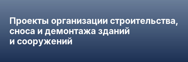 Проекты организации строительства, сноса и демонтажа зданий и сооружений