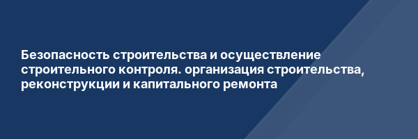 Безопасность строительства и осуществление строительного контроля. организация строительства, реконструкции и капитального ремонта