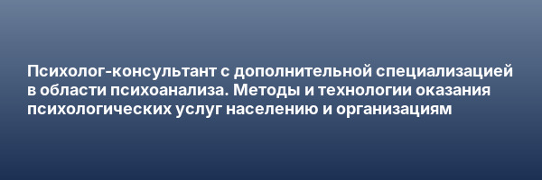 Психолог-консультант с дополнительной специализацией в области психоанализа. Методы и технологии оказания психологических услуг населению и организациям