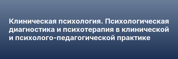 Клиническая психология. Психологическая диагностика и психотерапия в клинической и психолого-педагогической практике
