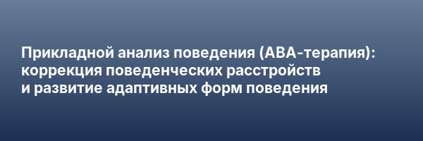 Прикладной анализ поведения (АВА-терапия): коррекция поведенческих расстройств и развитие адаптивных форм поведения