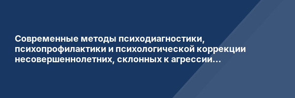 Современные методы психодиагностики, психопрофилактики и психологической коррекции несовершеннолетних, склонных к агрессии и аутоагрессии