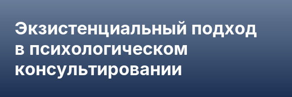 Экзистенциальный подход в психологическом консультировании
