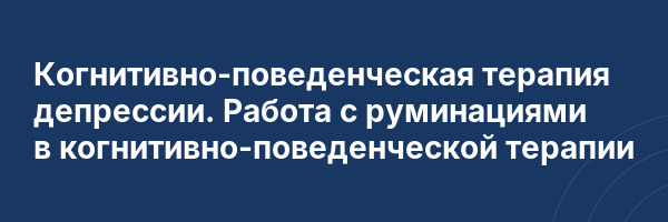 Когнитивно-поведенческая терапия депрессии. Работа с руминациями в когнитивно-поведенческой терапии