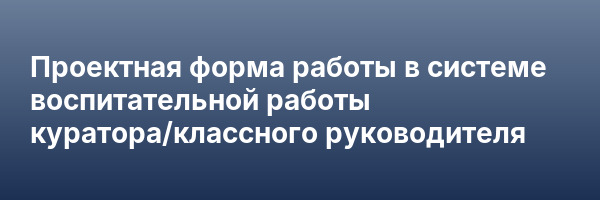 Проектная форма работы в системе воспитательной работы куратора/классного руководителя