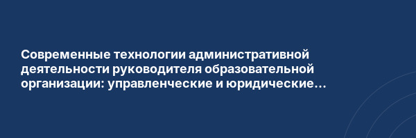 Современные технологии административной деятельности руководителя образовательной организации: управленческие и юридические компетенции