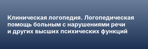 Клиническая логопедия. Логопедическая помощь больным с нарушениями речи и других высших психических функций