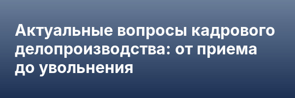 Актуальные вопросы кадрового делопроизводства:  от приема до увольнения