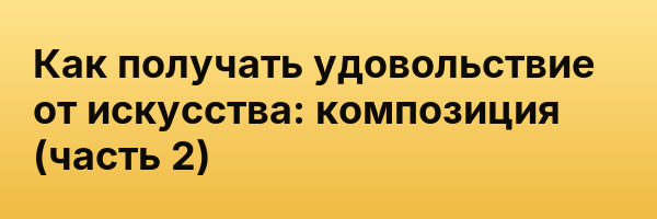 Как получать удовольствие от искусства: композиция (часть 2)