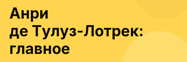 Анри де Тулуз-Лотрек: главное