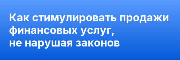 Как стимулировать продажи финансовых услуг, не нарушая законов