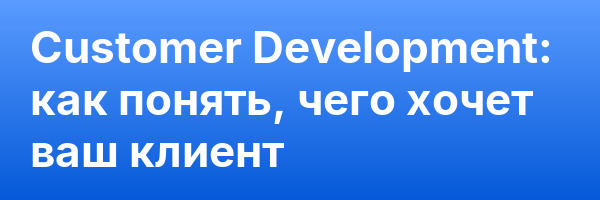 Customer Development: как понять, чего хочет ваш клиент