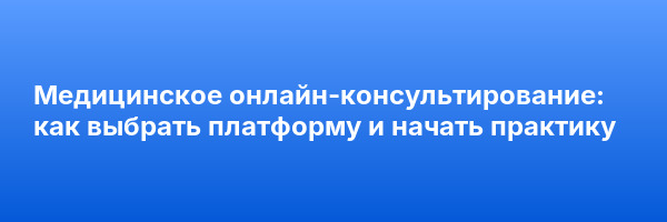 Медицинское онлайн-консультирование: как выбрать платформу и начать практику