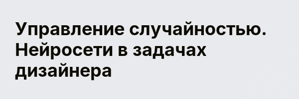 Управление случайностью. Нейросети в задачах дизайнера