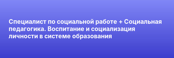 Специалист по социальной работе + Социальная педагогика. Воспитание и социализация личности в системе образования