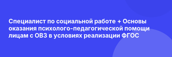 Специалист по социальной работе + Основы оказания психолого-педагогической помощи лицам с ОВЗ в условиях реализации ФГОС