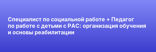 Специалист по социальной работе + Педагог по работе с детьми с РАС: организация обучения и основы реабилитации