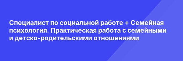 Специалист по социальной работе + Семейная психология. Практическая работа с семейными и детско-родительскими отношениями