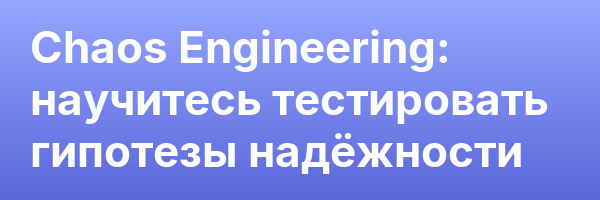 Chaos Engineering: научитесь тестировать гипотезы надёжности