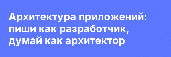 Архитектура приложений: пиши как разработчик, думай как архитектор