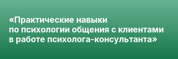 «Практические навыки по психологии общения с клиентами в работе психолога-консультанта»