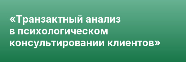 «Транзактный анализ в психологическом консультировании клиентов»