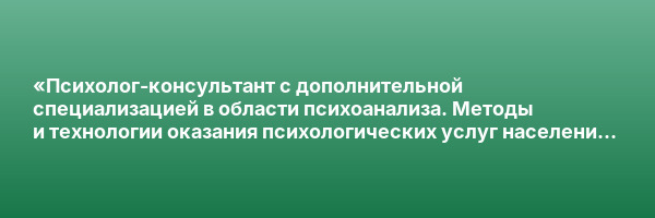 «Психолог-консультант с дополнительной специализацией в области психоанализа. Методы и технологии оказания психологических услуг населению и организациям» с присвоением квалификации «Психолог-консультант»