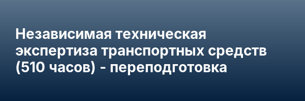 Независимая техническая экспертиза транспортных средств (510 часов) — переподготовка