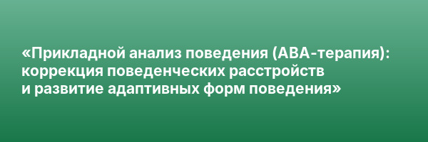 «Прикладной анализ поведения (АВА-терапия): коррекция поведенческих расстройств и развитие адаптивных форм поведения»