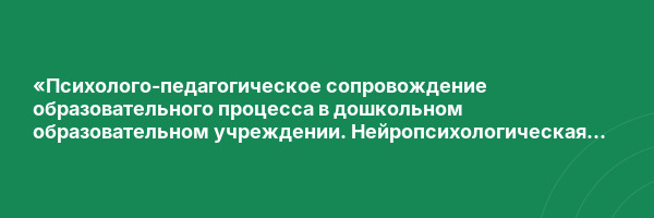 «Психолого-педагогическое сопровождение образовательного процесса в дошкольном образовательном учреждении. Нейропсихологическая диагностика и коррекция в детском возрасте»