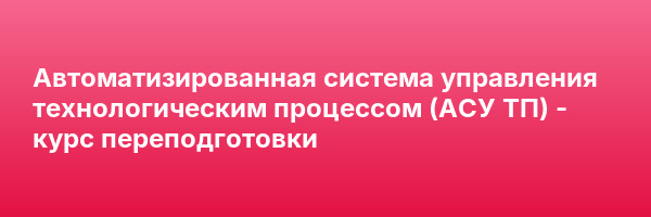 Автоматизированная система управления технологическим процессом (АСУ ТП) — курс переподготовки