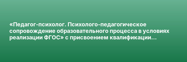 «Педагог-психолог. Психолого-педагогическое сопровождение образовательного процесса в условиях реализации ФГОС» с присвоением квалификации «Педагог-психолог. Специальный психолог»