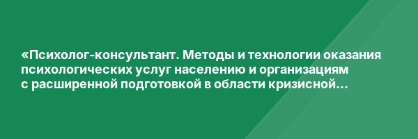«Психолог-консультант. Методы и технологии оказания психологических услуг населению и организациям с расширенной подготовкой в области кризисной психологии» с присвоением квалификации «Психолог-консультант. Кризисный психолог»