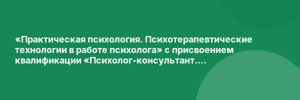 «Практическая психология. Психотерапевтические технологии в работе психолога» с присвоением квалификации «Психолог-консультант. Психолог-психотерапевт»