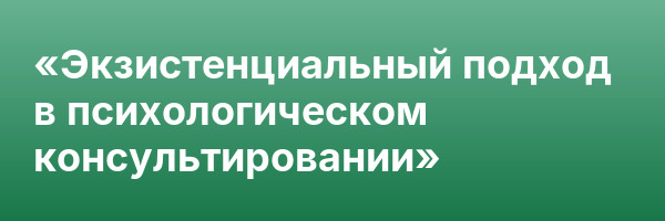 «Экзистенциальный подход в психологическом консультировании»